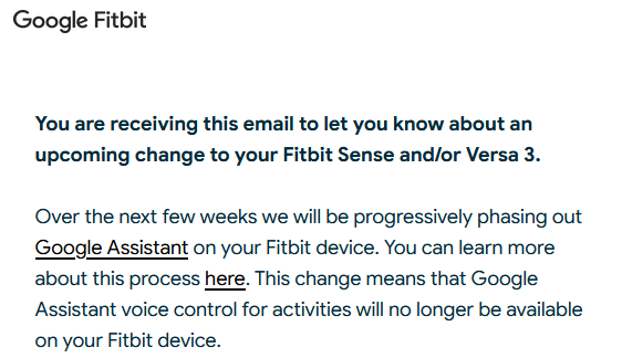 A screenshot of an email from Google Fitbit. It says: You are receiving this email to let you know about an upcoming change to your Fitbit Sense and/or Versa 3. Over the next few weeks we will be progressively phasing out Google Assistant on your Fitbit device. You can learn more about this process here. This change means that Google Assistant voice control for activities will no longer be available on your Fitbit device.